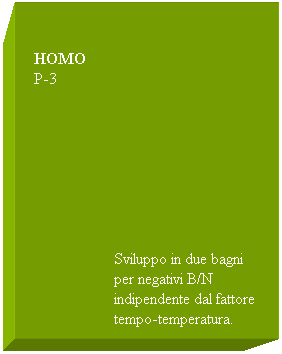 Casella di testo:  
 
  HOMO
  P-3
 
 
 
 
 
 
 
 
                      Sviluppo in due bagni
                      per negativi B/N
                      indipendente dal fattore 
                      tempo-temperatura.
                      
