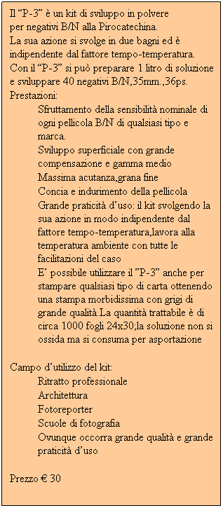 Casella di testo: Il P-3  un kit di sviluppo in polvere                per negativi B/N alla Pirocatechina.
La sua azione si svolge in due bagni ed  indipendente dal fattore tempo-temperatura.
Con il P-3 si pu preparare 1 litro di soluzione e sviluppare 40 negativi B/N,35mm.,36ps.
Prestazioni:
Sfruttamento della sensibilit nominale di ogni pellicola B/N di qualsiasi tipo e marca.
Sviluppo superficiale con grande compensazione e gamma medio
Massima acutanza,grana fine
Concia e indurimento della pellicola
Grande praticit duso: il kit svolgendo la sua azione in modo indipendente dal fattore tempo-temperatura,lavora alla temperatura ambiente con tutte le facilitazioni del caso
E possibile utilizzare il P-3 anche per stampare qualsiasi tipo di carta ottenendo una stampa morbidissima con grigi di grande qualit.La quantit trattabile  di circa 1000 fogli 24x30;la soluzione non si ossida ma si consuma per asportazione
 
Campo dutilizzo del kit:
Ritratto professionale
Architettura
Fotoreporter
Scuole di fotografia
Ovunque occorra grande qualit e grande praticit duso
 
Prezzo  30
            
         
